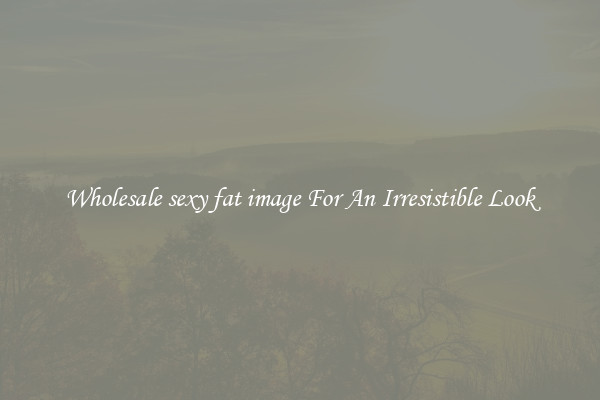 Wholesale sexy fat image For An Irresistible Look