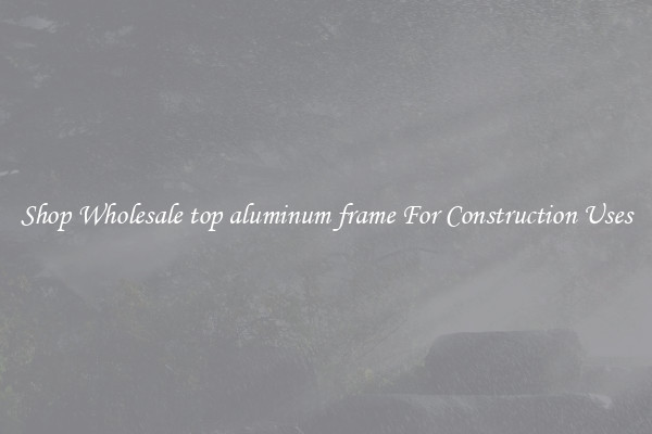 Shop Wholesale top aluminum frame For Construction Uses